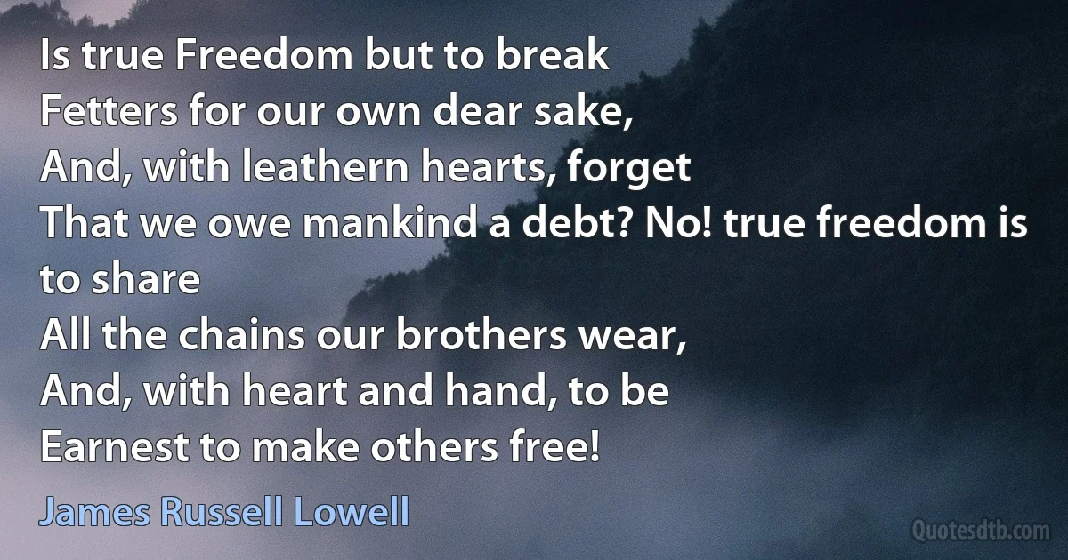 Is true Freedom but to break
Fetters for our own dear sake,
And, with leathern hearts, forget
That we owe mankind a debt? No! true freedom is to share
All the chains our brothers wear,
And, with heart and hand, to be
Earnest to make others free! (James Russell Lowell)