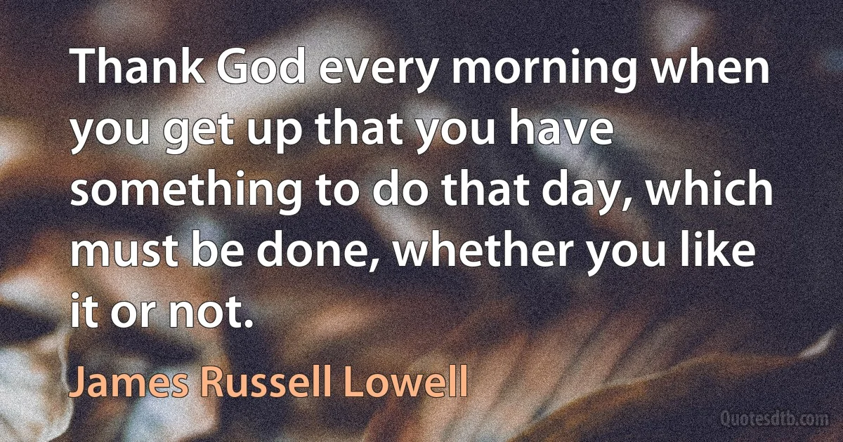 Thank God every morning when you get up that you have something to do that day, which must be done, whether you like it or not. (James Russell Lowell)