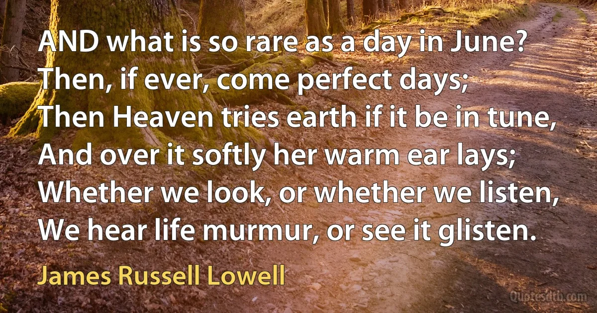 AND what is so rare as a day in June?
Then, if ever, come perfect days;
Then Heaven tries earth if it be in tune,
And over it softly her warm ear lays;
Whether we look, or whether we listen,
We hear life murmur, or see it glisten. (James Russell Lowell)