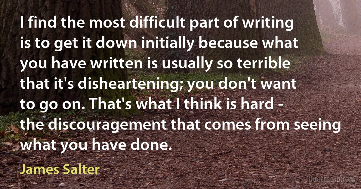 I find the most difficult part of writing is to get it down initially because what you have written is usually so terrible that it's disheartening; you don't want to go on. That's what I think is hard - the discouragement that comes from seeing what you have done. (James Salter)