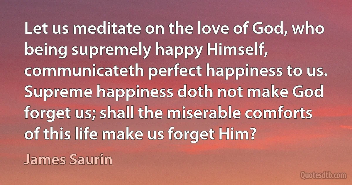 Let us meditate on the love of God, who being supremely happy Himself, communicateth perfect happiness to us. Supreme happiness doth not make God forget us; shall the miserable comforts of this life make us forget Him? (James Saurin)