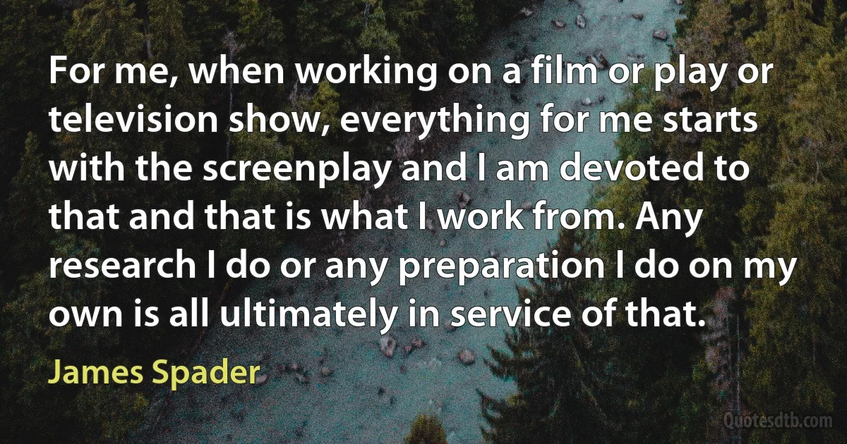 For me, when working on a film or play or television show, everything for me starts with the screenplay and I am devoted to that and that is what I work from. Any research I do or any preparation I do on my own is all ultimately in service of that. (James Spader)