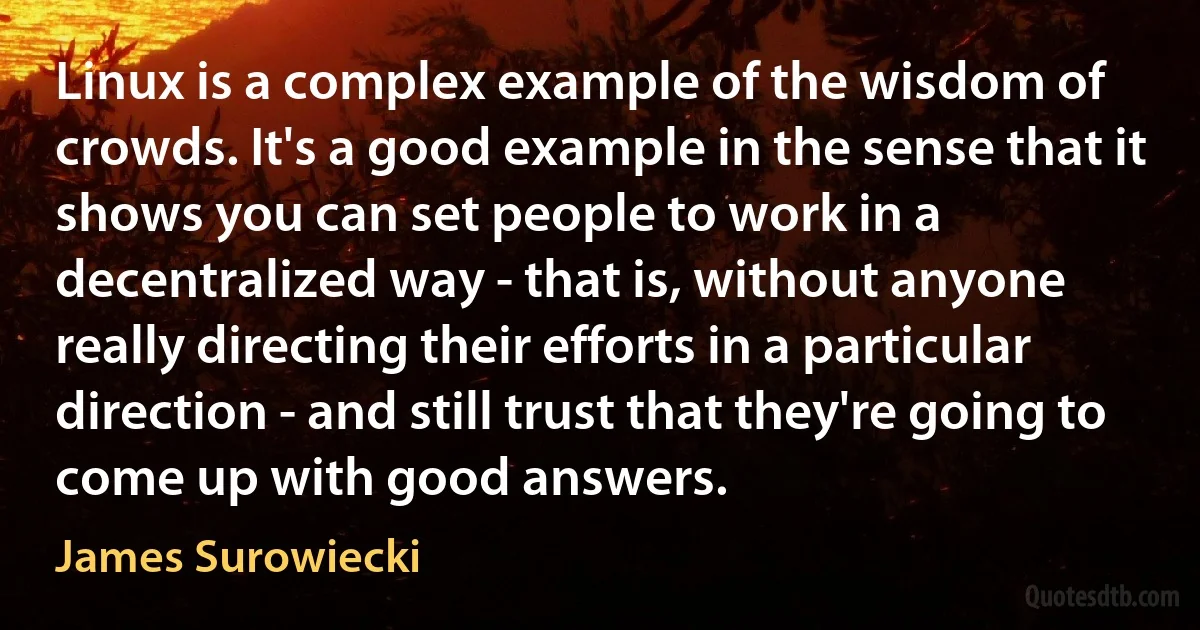 Linux is a complex example of the wisdom of crowds. It's a good example in the sense that it shows you can set people to work in a decentralized way - that is, without anyone really directing their efforts in a particular direction - and still trust that they're going to come up with good answers. (James Surowiecki)