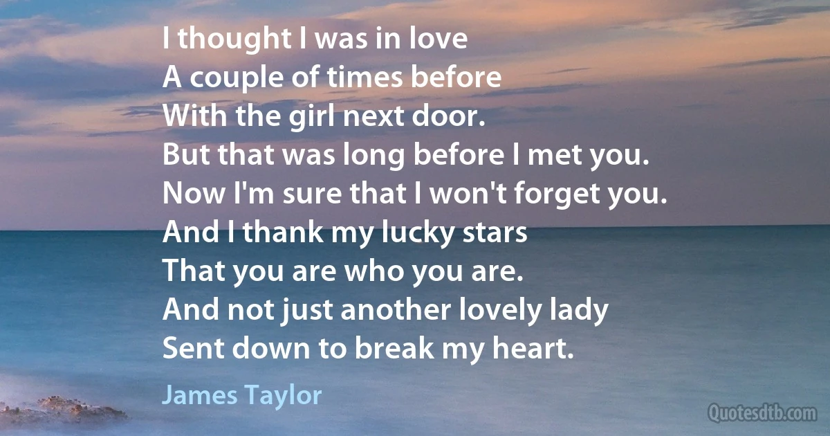 I thought I was in love
A couple of times before
With the girl next door.
But that was long before I met you.
Now I'm sure that I won't forget you.
And I thank my lucky stars
That you are who you are.
And not just another lovely lady
Sent down to break my heart. (James Taylor)