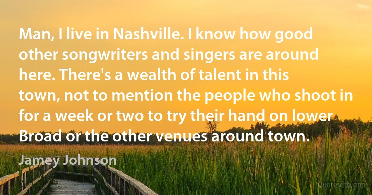 Man, I live in Nashville. I know how good other songwriters and singers are around here. There's a wealth of talent in this town, not to mention the people who shoot in for a week or two to try their hand on lower Broad or the other venues around town. (Jamey Johnson)