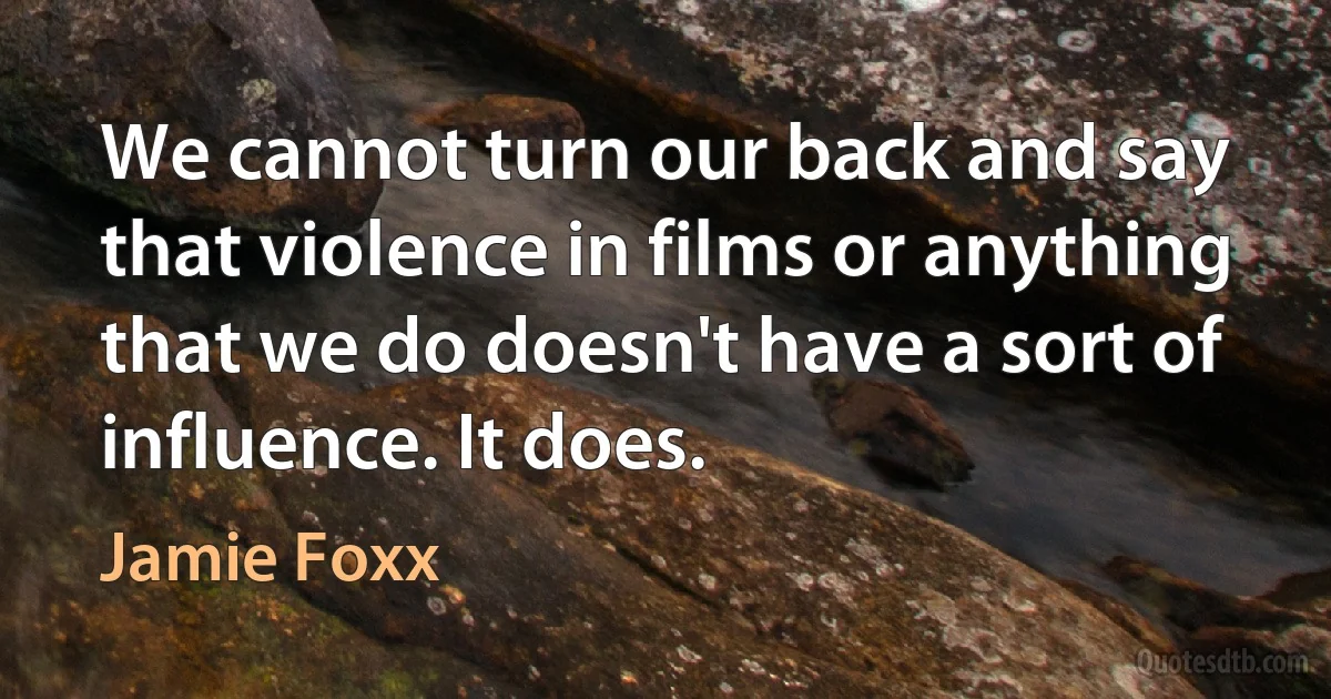 We cannot turn our back and say that violence in films or anything that we do doesn't have a sort of influence. It does. (Jamie Foxx)