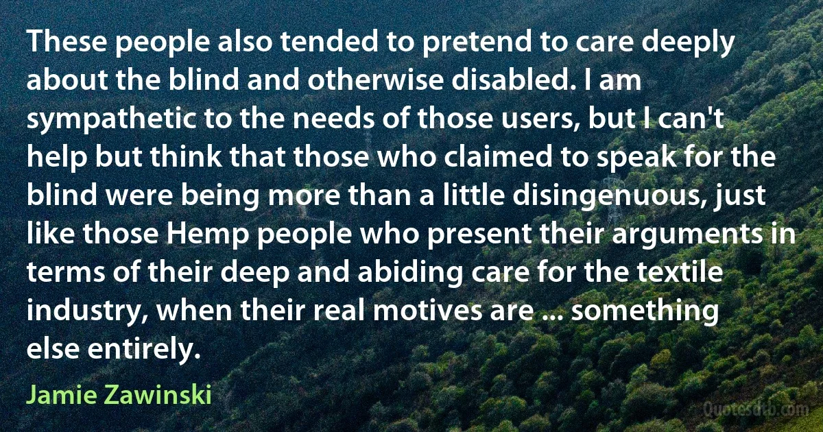 These people also tended to pretend to care deeply about the blind and otherwise disabled. I am sympathetic to the needs of those users, but I can't help but think that those who claimed to speak for the blind were being more than a little disingenuous, just like those Hemp people who present their arguments in terms of their deep and abiding care for the textile industry, when their real motives are ... something else entirely. (Jamie Zawinski)