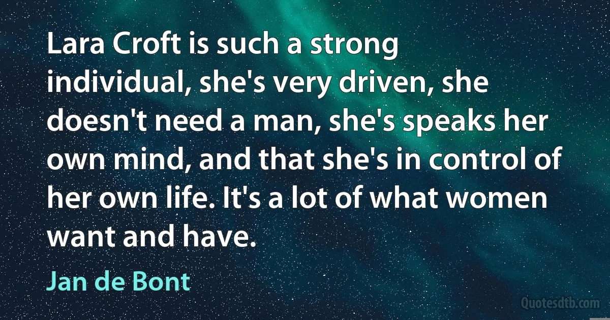 Lara Croft is such a strong individual, she's very driven, she doesn't need a man, she's speaks her own mind, and that she's in control of her own life. It's a lot of what women want and have. (Jan de Bont)