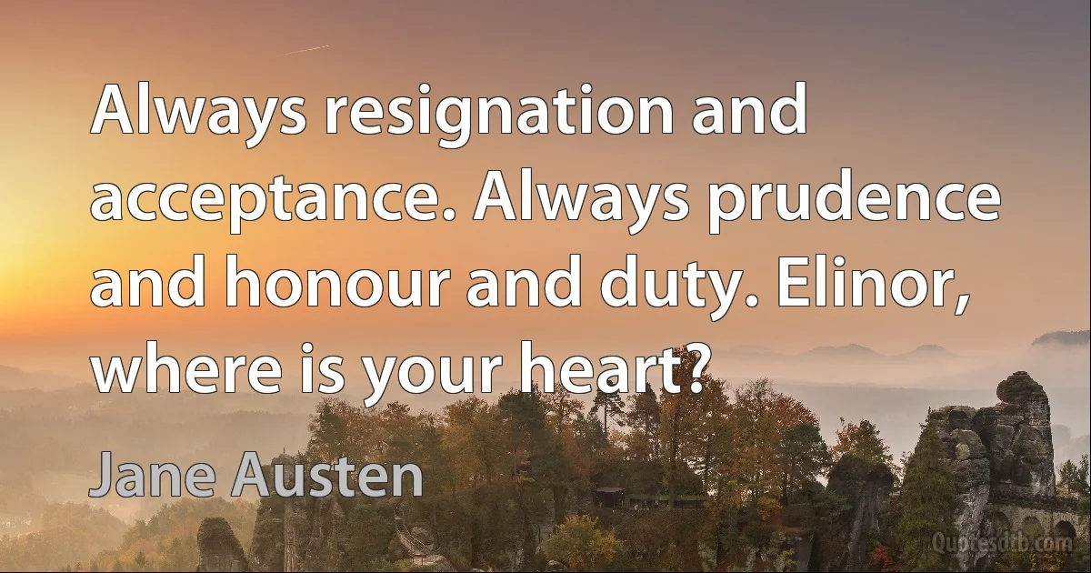 Always resignation and acceptance. Always prudence and honour and duty. Elinor, where is your heart? (Jane Austen)