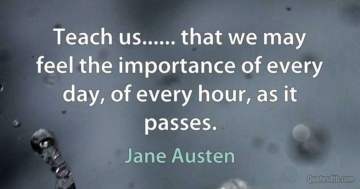 Teach us...... that we may feel the importance of every day, of every hour, as it passes. (Jane Austen)