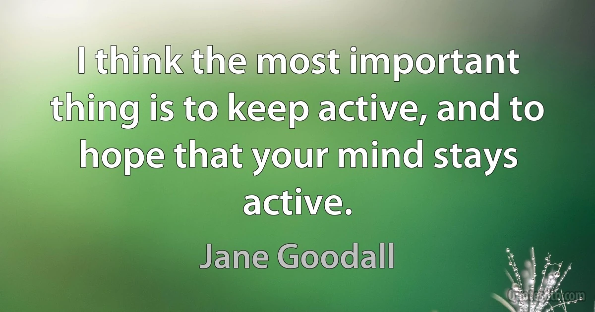 I think the most important thing is to keep active, and to hope that your mind stays active. (Jane Goodall)