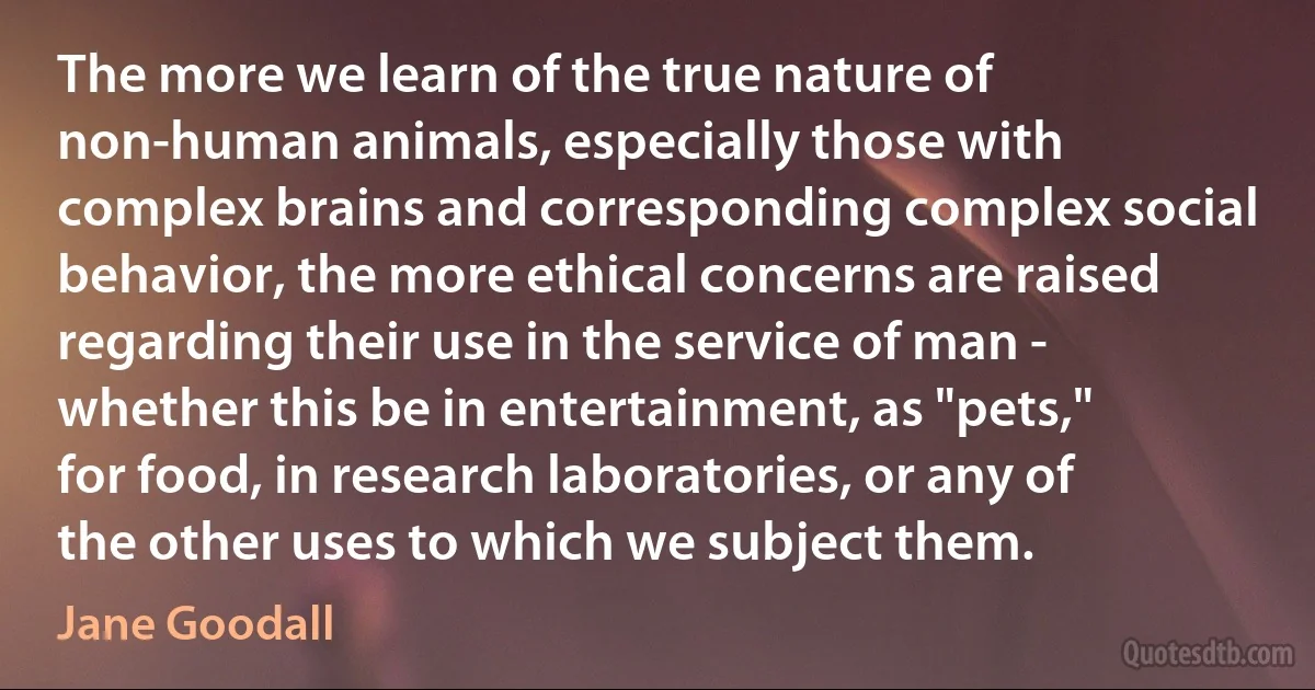 The more we learn of the true nature of non-human animals, especially those with complex brains and corresponding complex social behavior, the more ethical concerns are raised regarding their use in the service of man - whether this be in entertainment, as "pets," for food, in research laboratories, or any of the other uses to which we subject them. (Jane Goodall)