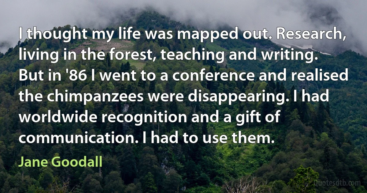 I thought my life was mapped out. Research, living in the forest, teaching and writing. But in '86 I went to a conference and realised the chimpanzees were disappearing. I had worldwide recognition and a gift of communication. I had to use them. (Jane Goodall)