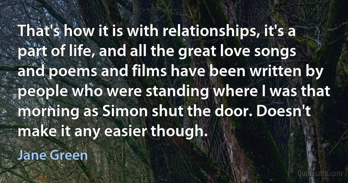 That's how it is with relationships, it's a part of life, and all the great love songs and poems and films have been written by people who were standing where I was that morning as Simon shut the door. Doesn't make it any easier though. (Jane Green)