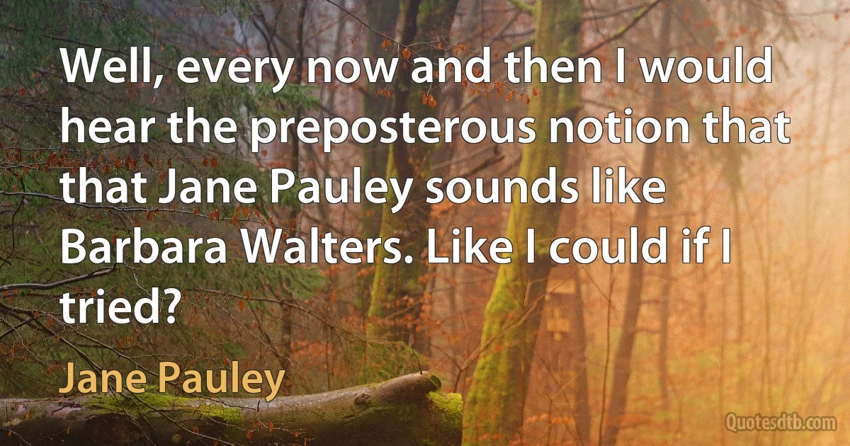 Well, every now and then I would hear the preposterous notion that that Jane Pauley sounds like Barbara Walters. Like I could if I tried? (Jane Pauley)