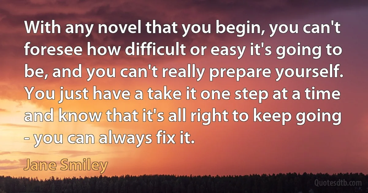 With any novel that you begin, you can't foresee how difficult or easy it's going to be, and you can't really prepare yourself. You just have a take it one step at a time and know that it's all right to keep going - you can always fix it. (Jane Smiley)