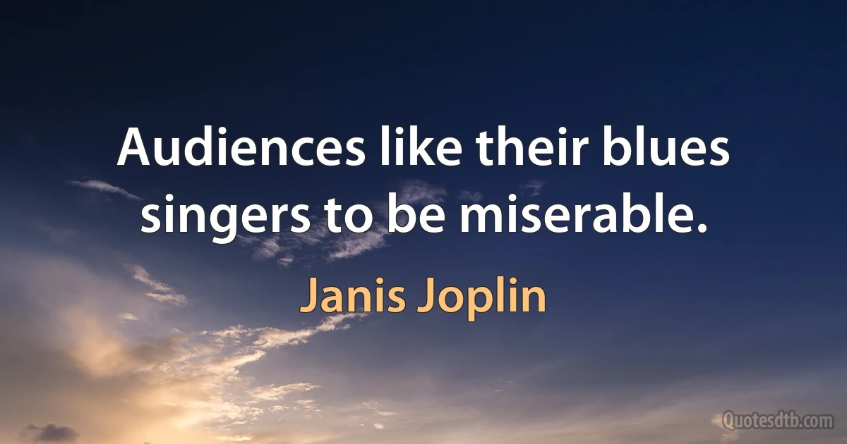 Audiences like their blues singers to be miserable. (Janis Joplin)