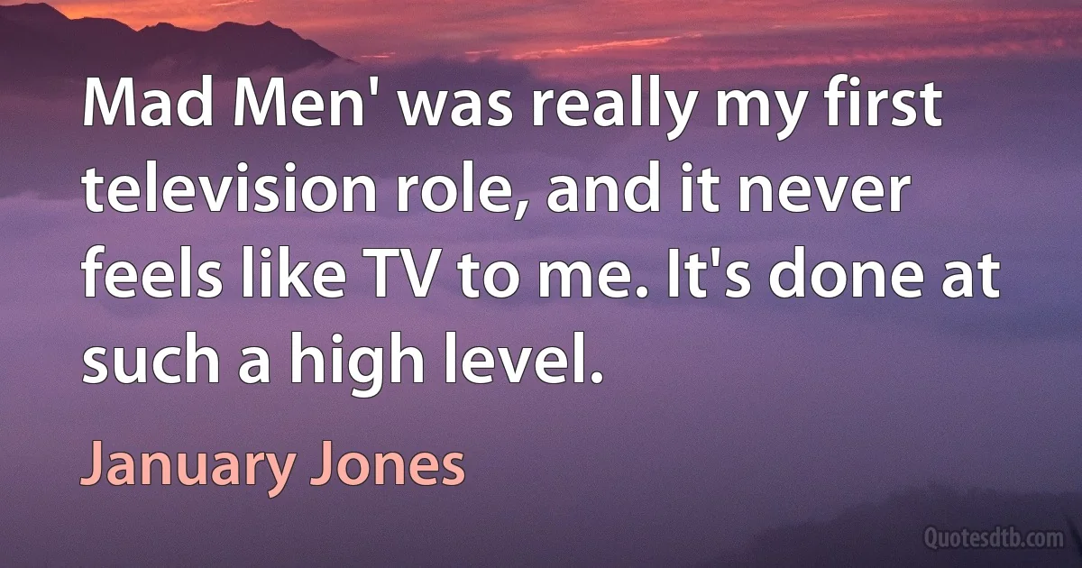 Mad Men' was really my first television role, and it never feels like TV to me. It's done at such a high level. (January Jones)