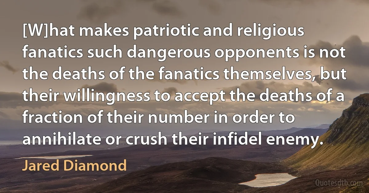 [W]hat makes patriotic and religious fanatics such dangerous opponents is not the deaths of the fanatics themselves, but their willingness to accept the deaths of a fraction of their number in order to annihilate or crush their infidel enemy. (Jared Diamond)