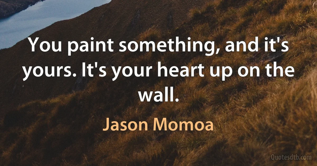 You paint something, and it's yours. It's your heart up on the wall. (Jason Momoa)