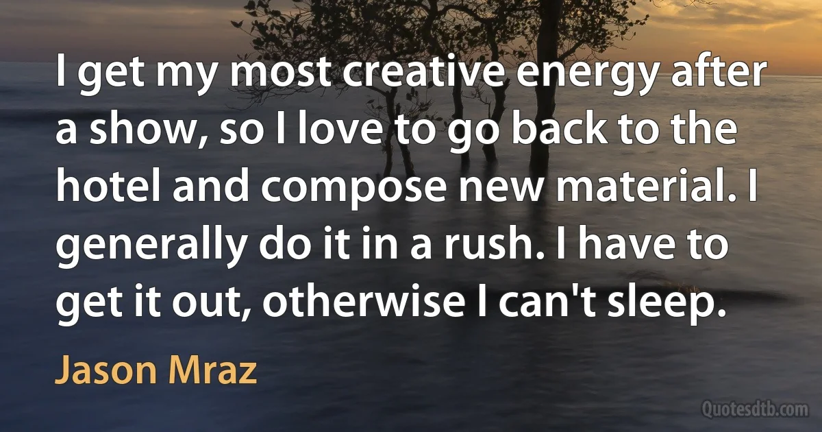 I get my most creative energy after a show, so I love to go back to the hotel and compose new material. I generally do it in a rush. I have to get it out, otherwise I can't sleep. (Jason Mraz)