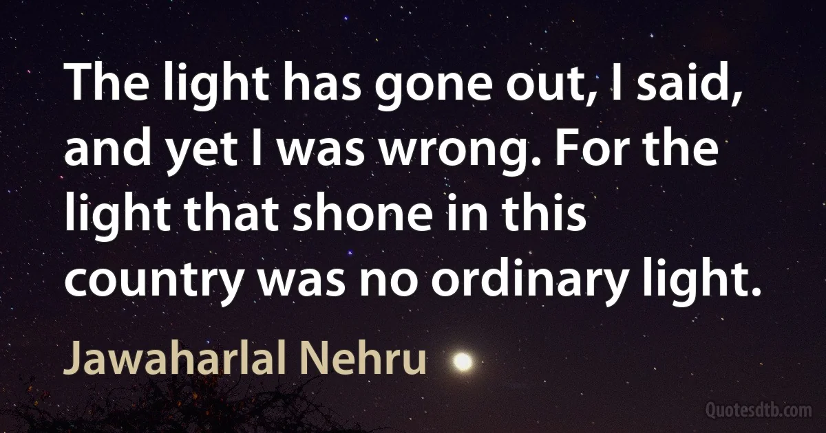 The light has gone out, I said, and yet I was wrong. For the light that shone in this country was no ordinary light. (Jawaharlal Nehru)