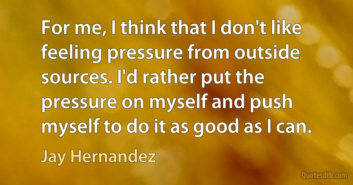 For me, I think that I don't like feeling pressure from outside sources. I'd rather put the pressure on myself and push myself to do it as good as I can. (Jay Hernandez)