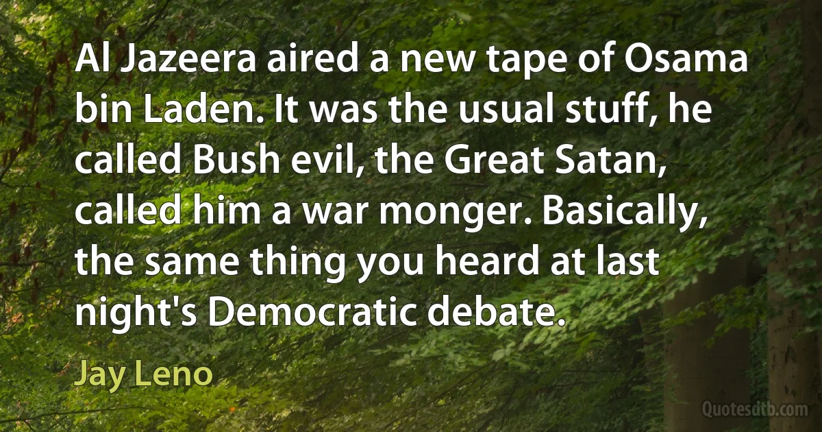 Al Jazeera aired a new tape of Osama bin Laden. It was the usual stuff, he called Bush evil, the Great Satan, called him a war monger. Basically, the same thing you heard at last night's Democratic debate. (Jay Leno)