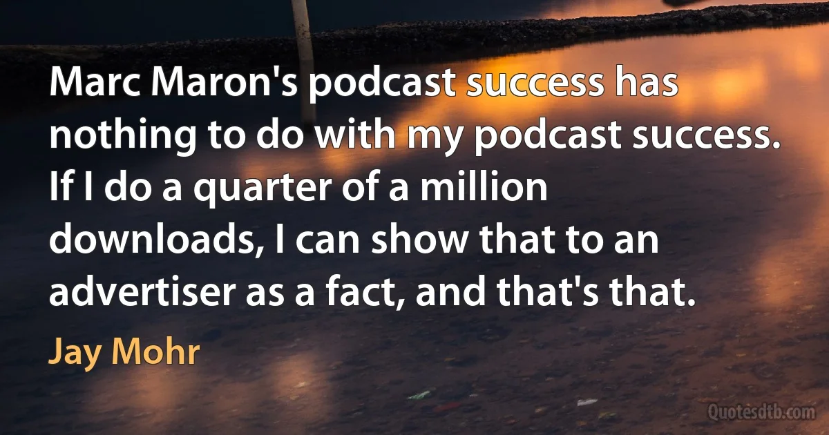 Marc Maron's podcast success has nothing to do with my podcast success. If I do a quarter of a million downloads, I can show that to an advertiser as a fact, and that's that. (Jay Mohr)