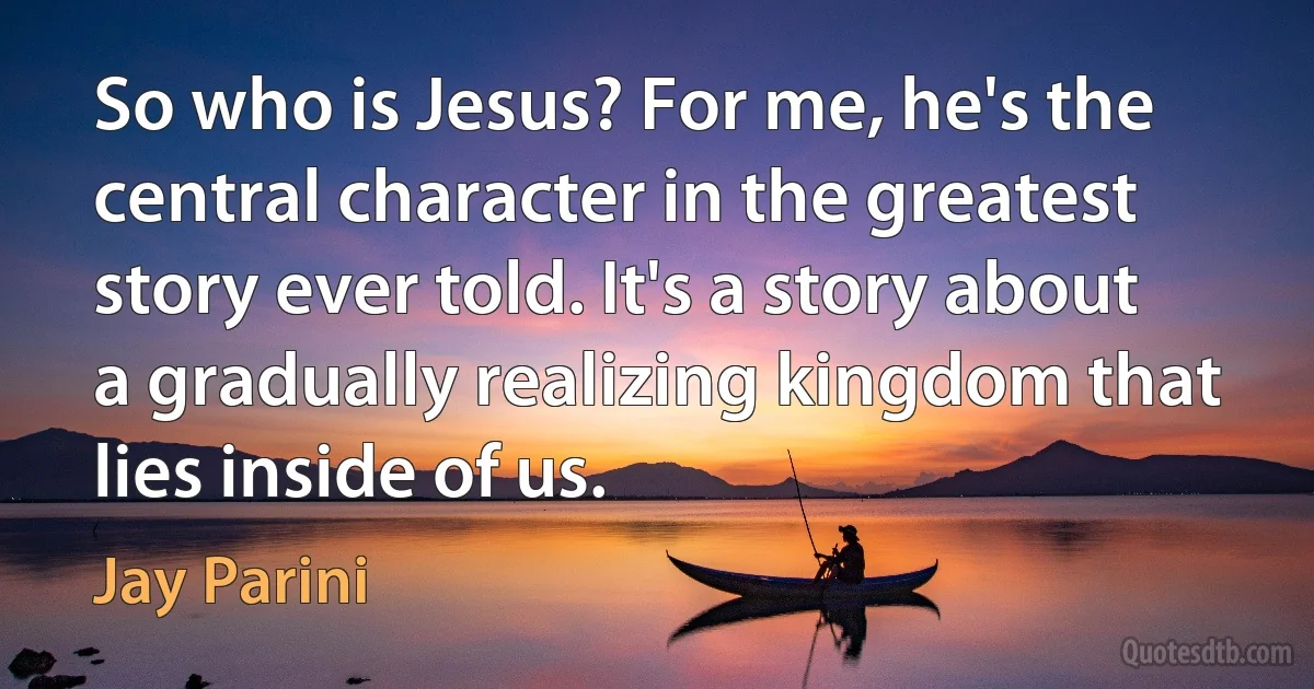 So who is Jesus? For me, he's the central character in the greatest story ever told. It's a story about a gradually realizing kingdom that lies inside of us. (Jay Parini)