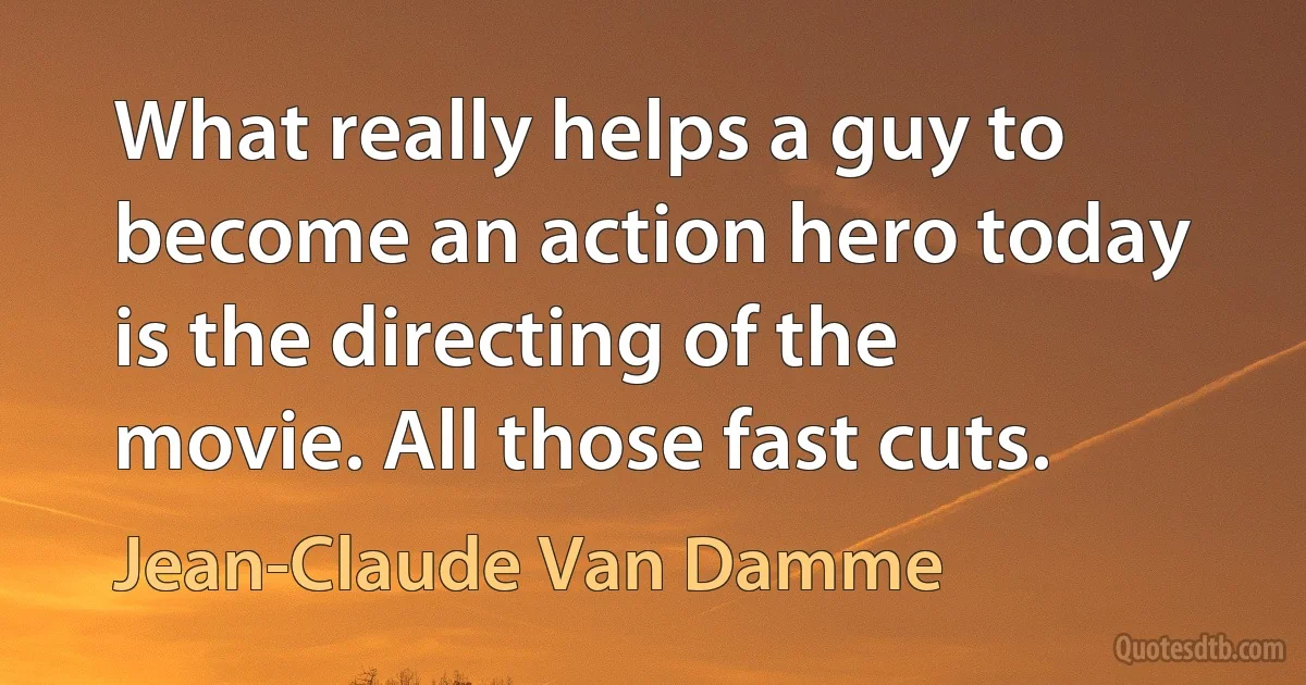 What really helps a guy to become an action hero today is the directing of the movie. All those fast cuts. (Jean-Claude Van Damme)