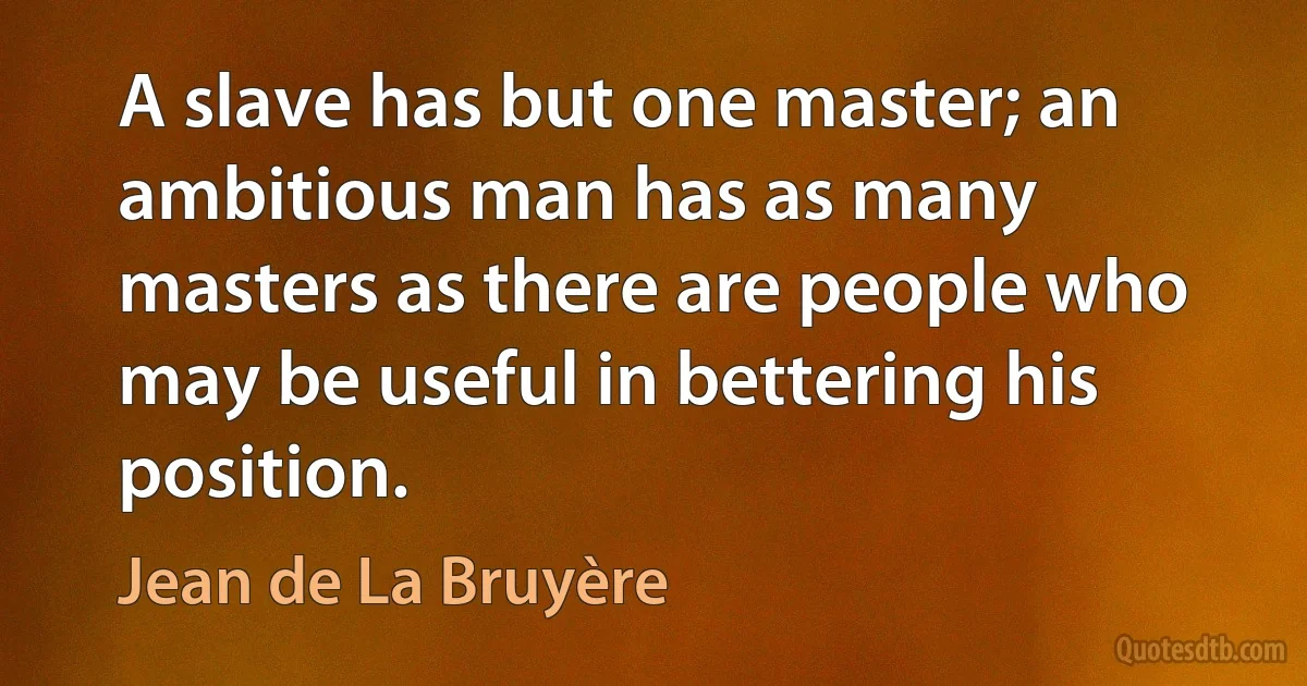 A slave has but one master; an ambitious man has as many masters as there are people who may be useful in bettering his position. (Jean de La Bruyère)