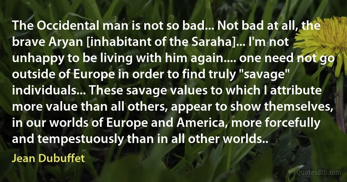 The Occidental man is not so bad... Not bad at all, the brave Aryan [inhabitant of the Saraha]... I'm not unhappy to be living with him again.... one need not go outside of Europe in order to find truly "savage" individuals... These savage values to which I attribute more value than all others, appear to show themselves, in our worlds of Europe and America, more forcefully and tempestuously than in all other worlds.. (Jean Dubuffet)