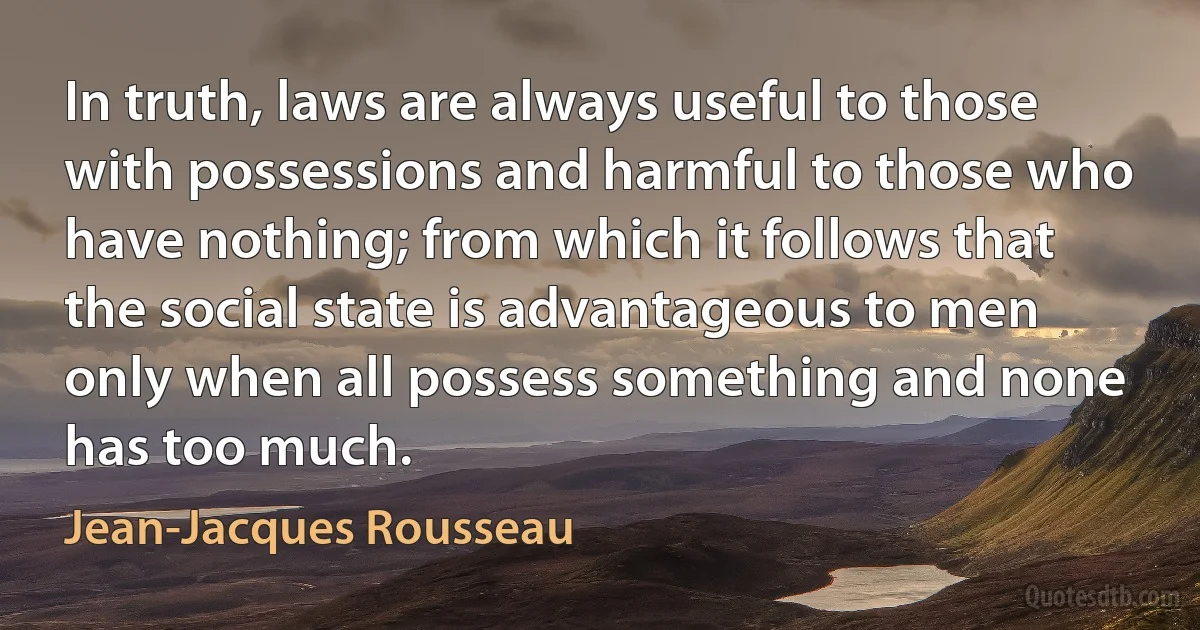 In truth, laws are always useful to those with possessions and harmful to those who have nothing; from which it follows that the social state is advantageous to men only when all possess something and none has too much. (Jean-Jacques Rousseau)