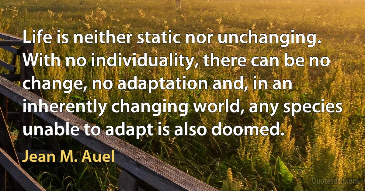 Life is neither static nor unchanging. With no individuality, there can be no change, no adaptation and, in an inherently changing world, any species unable to adapt is also doomed. (Jean M. Auel)