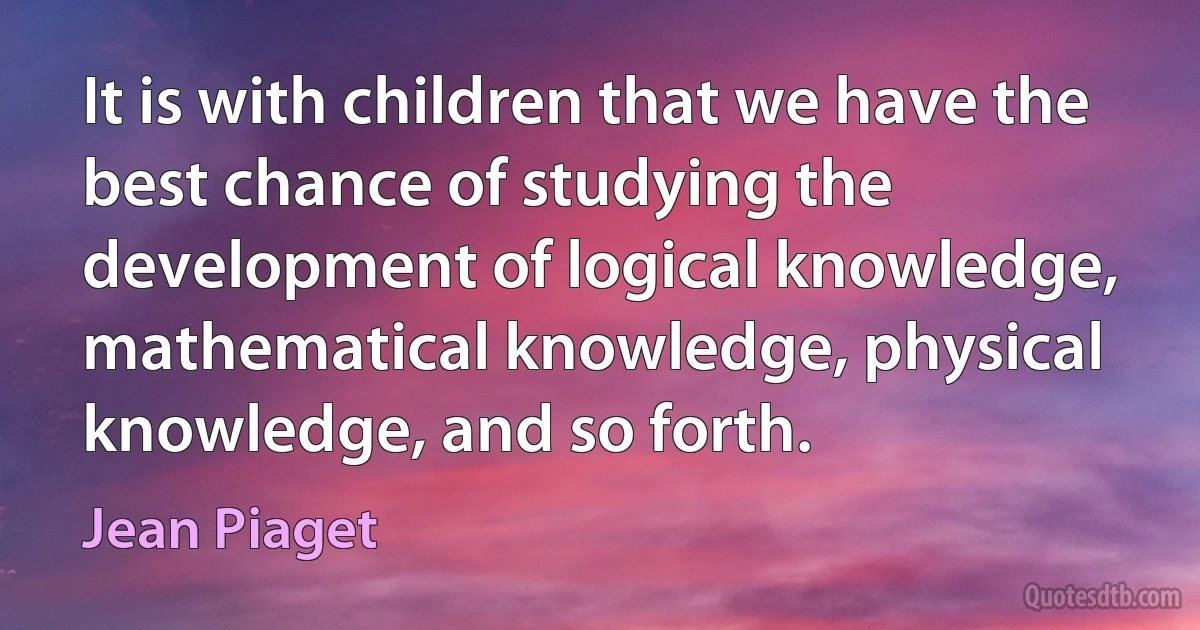 It is with children that we have the best chance of studying the development of logical knowledge, mathematical knowledge, physical knowledge, and so forth. (Jean Piaget)