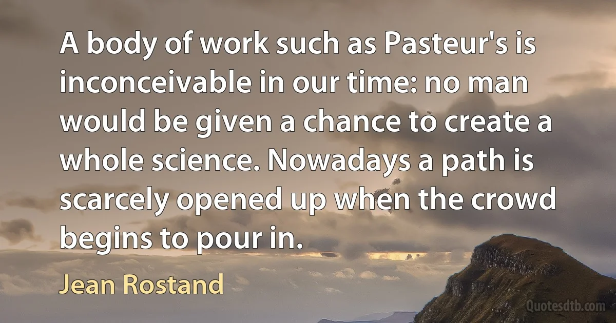 A body of work such as Pasteur's is inconceivable in our time: no man would be given a chance to create a whole science. Nowadays a path is scarcely opened up when the crowd begins to pour in. (Jean Rostand)