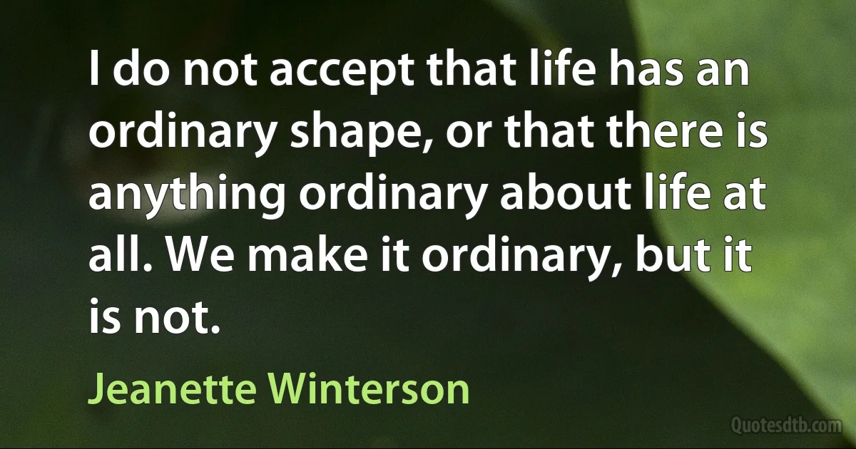 I do not accept that life has an ordinary shape, or that there is anything ordinary about life at all. We make it ordinary, but it is not. (Jeanette Winterson)