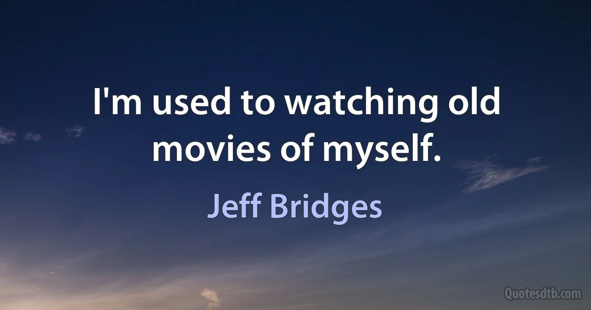 I'm used to watching old movies of myself. (Jeff Bridges)