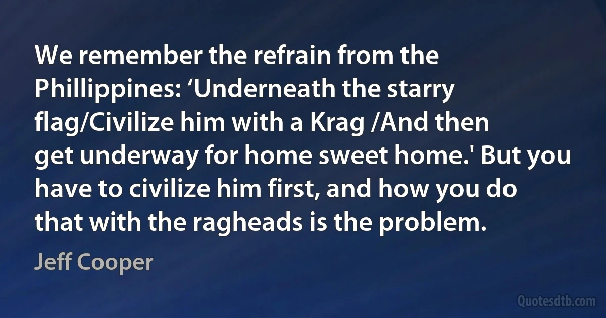 We remember the refrain from the Phillippines: ‘Underneath the starry flag/Civilize him with a Krag /And then get underway for home sweet home.' But you have to civilize him first, and how you do that with the ragheads is the problem. (Jeff Cooper)