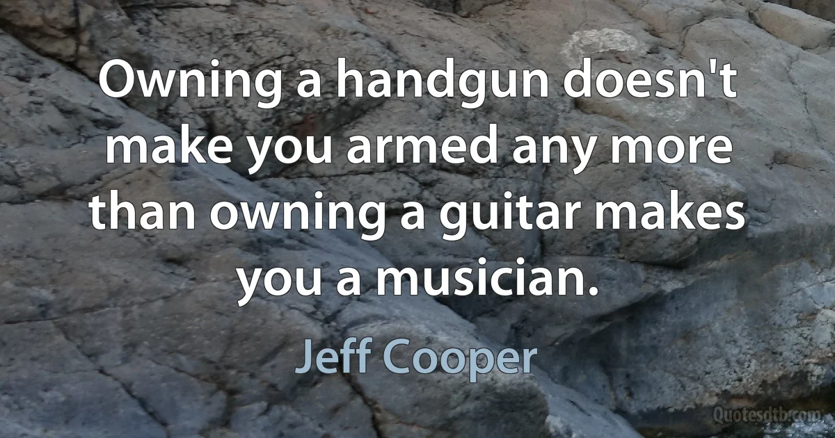 Owning a handgun doesn't make you armed any more than owning a guitar makes you a musician. (Jeff Cooper)