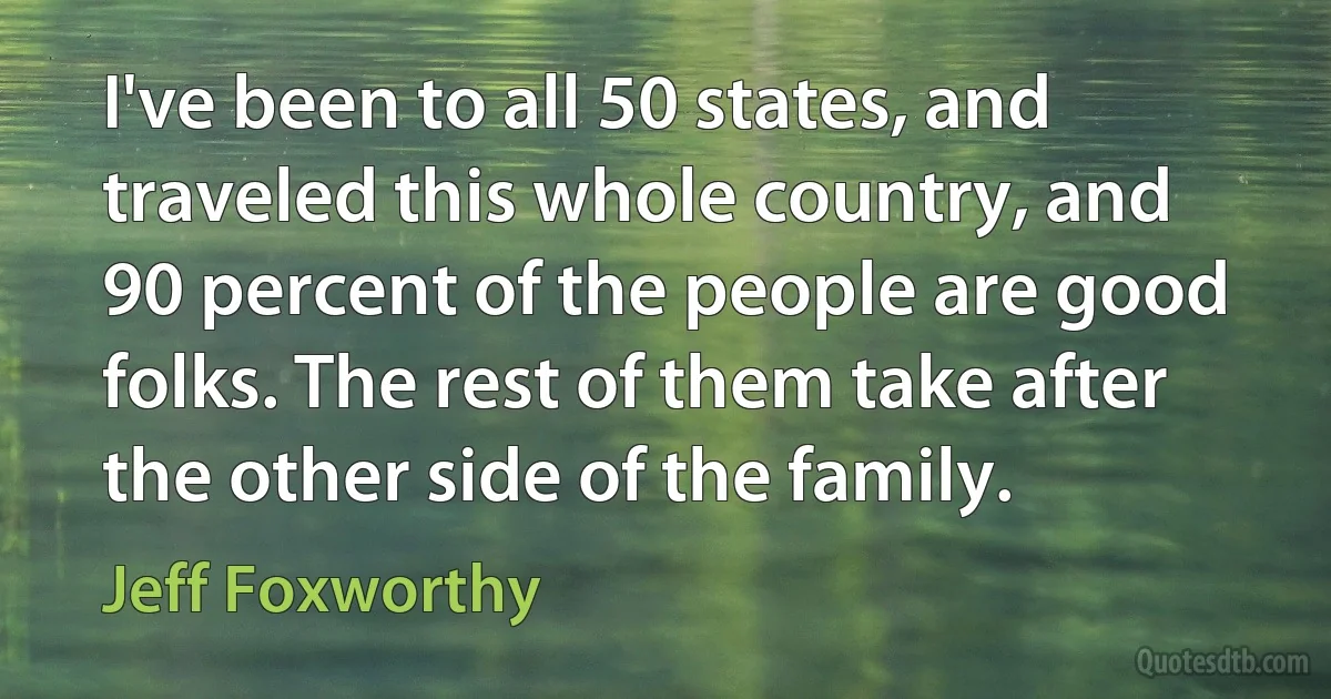 I've been to all 50 states, and traveled this whole country, and 90 percent of the people are good folks. The rest of them take after the other side of the family. (Jeff Foxworthy)