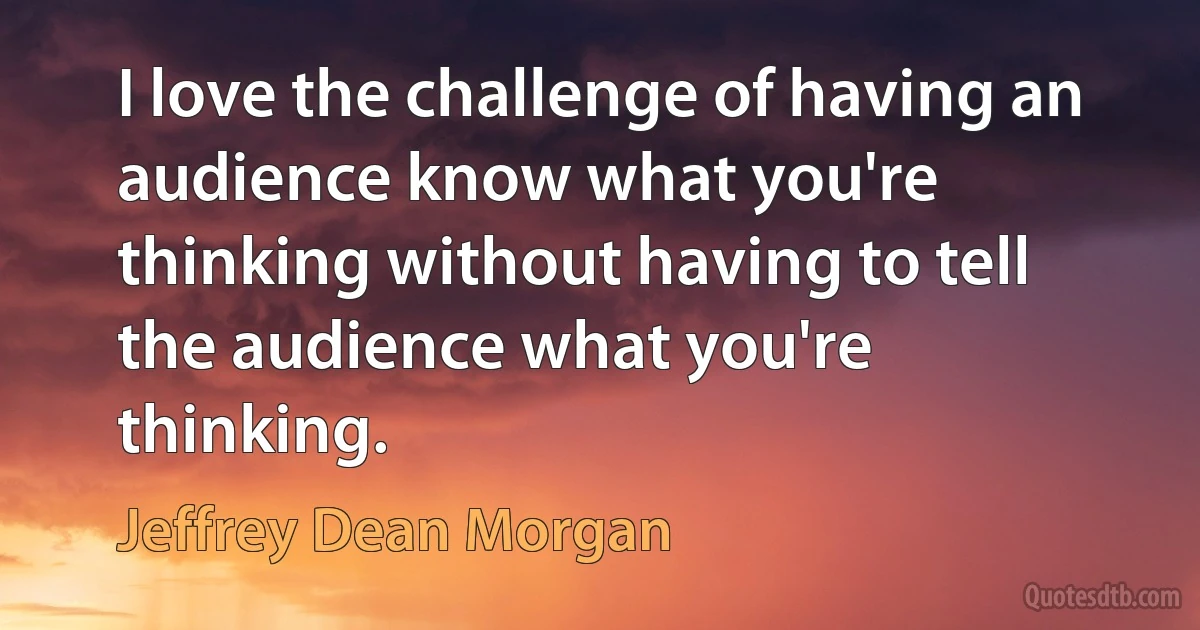 I love the challenge of having an audience know what you're thinking without having to tell the audience what you're thinking. (Jeffrey Dean Morgan)