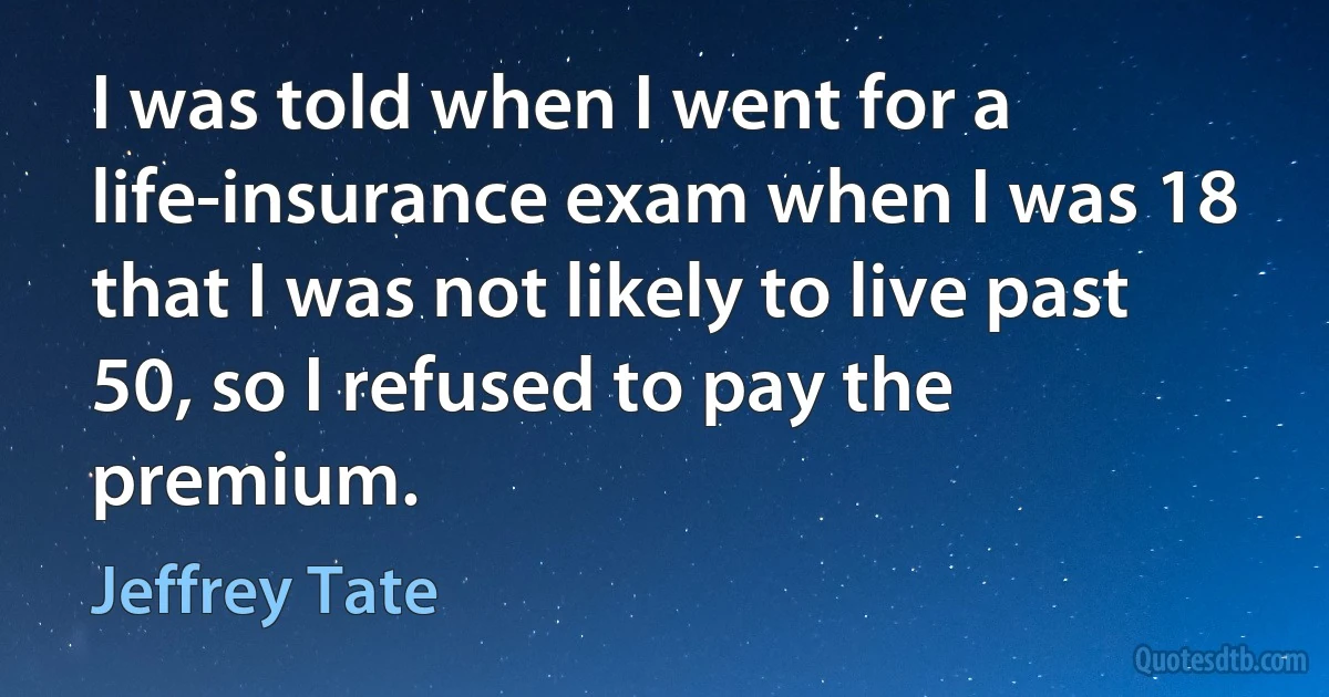 I was told when I went for a life-insurance exam when I was 18 that I was not likely to live past 50, so I refused to pay the premium. (Jeffrey Tate)