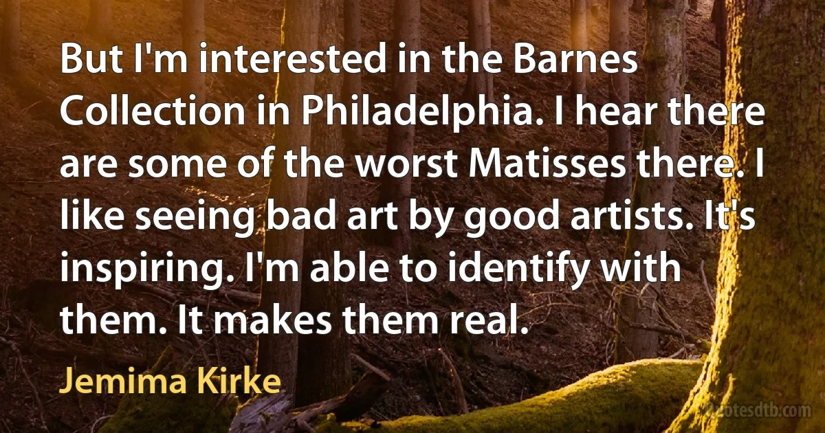 But I'm interested in the Barnes Collection in Philadelphia. I hear there are some of the worst Matisses there. I like seeing bad art by good artists. It's inspiring. I'm able to identify with them. It makes them real. (Jemima Kirke)