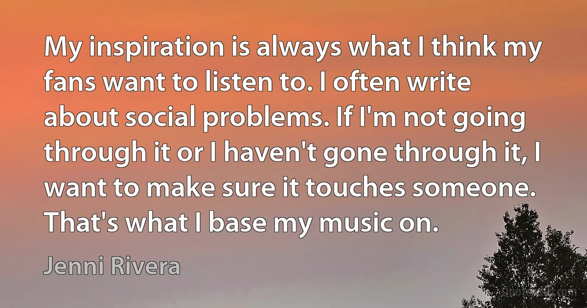 My inspiration is always what I think my fans want to listen to. I often write about social problems. If I'm not going through it or I haven't gone through it, I want to make sure it touches someone. That's what I base my music on. (Jenni Rivera)