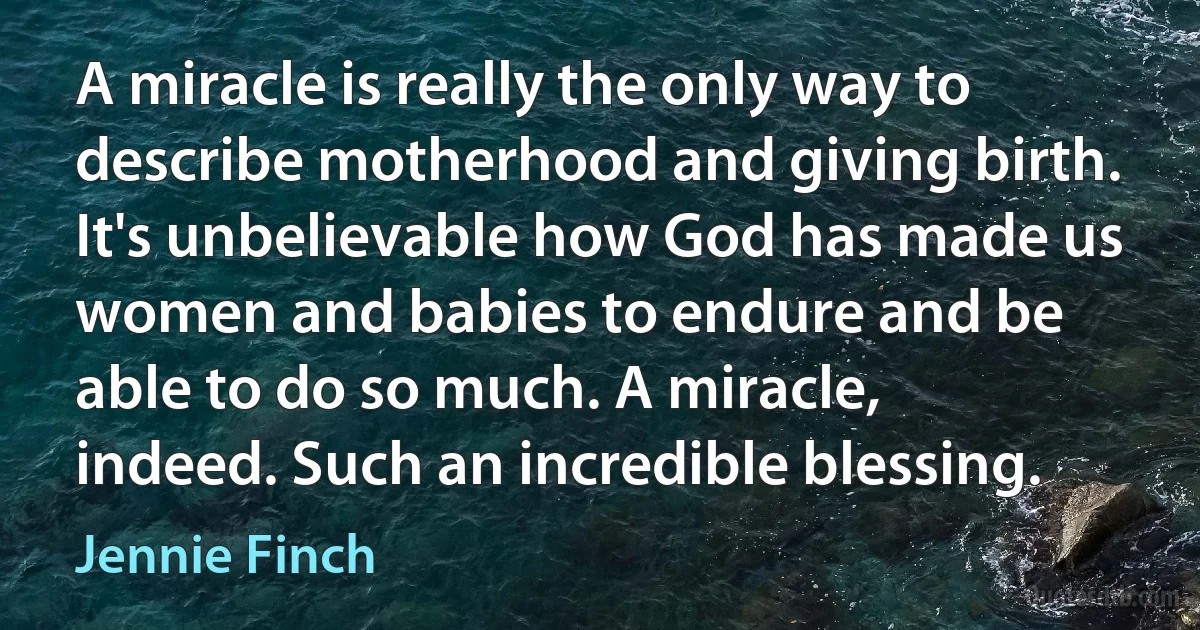 A miracle is really the only way to describe motherhood and giving birth. It's unbelievable how God has made us women and babies to endure and be able to do so much. A miracle, indeed. Such an incredible blessing. (Jennie Finch)