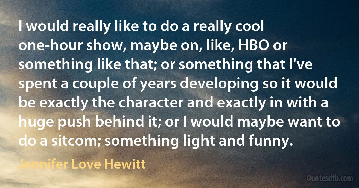 I would really like to do a really cool one-hour show, maybe on, like, HBO or something like that; or something that I've spent a couple of years developing so it would be exactly the character and exactly in with a huge push behind it; or I would maybe want to do a sitcom; something light and funny. (Jennifer Love Hewitt)