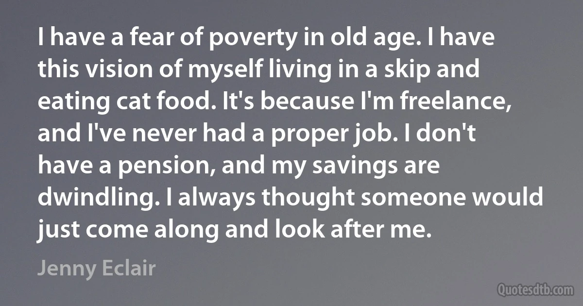 I have a fear of poverty in old age. I have this vision of myself living in a skip and eating cat food. It's because I'm freelance, and I've never had a proper job. I don't have a pension, and my savings are dwindling. I always thought someone would just come along and look after me. (Jenny Eclair)