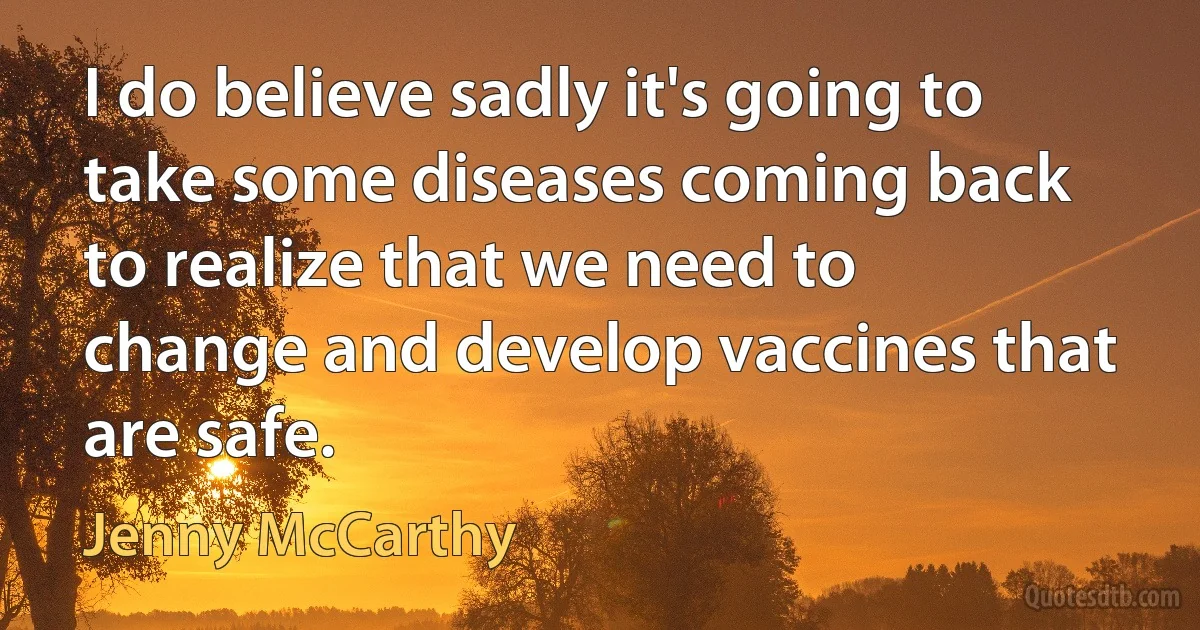 I do believe sadly it's going to take some diseases coming back to realize that we need to change and develop vaccines that are safe. (Jenny McCarthy)